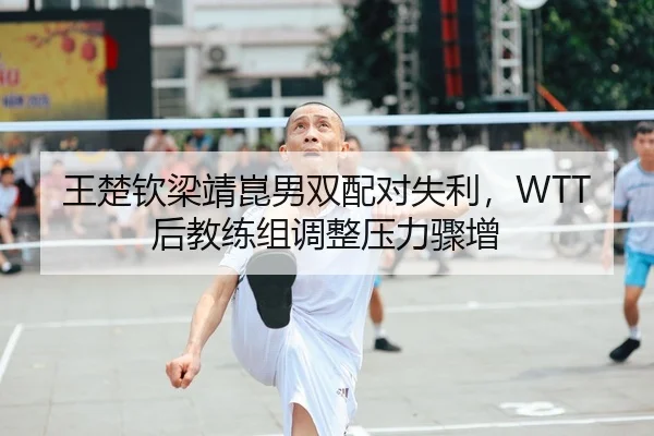王楚钦梁靖崑男双配对失利，WTT后教练组调整压力骤增