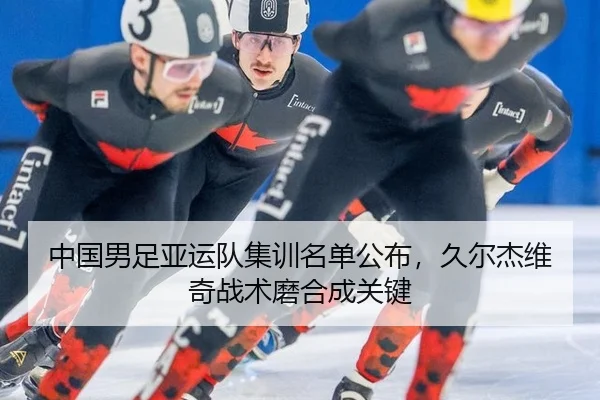 中国男足亚运队集训名单公布，久尔杰维奇战术磨合成关键